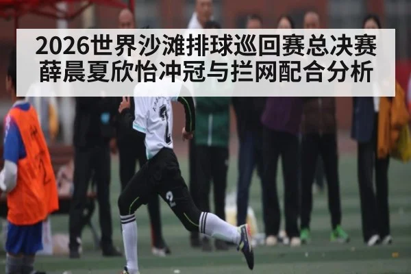 2026世界沙滩排球巡回赛总决赛薛晨夏欣怡冲冠与拦网配合分析 - kaiyun
