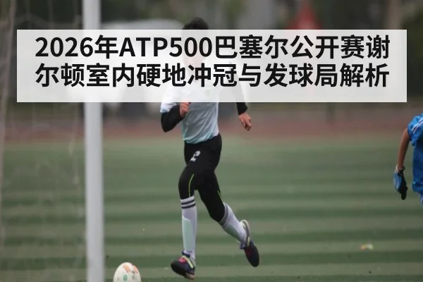 2026年ATP500巴塞尔公开赛谢尔顿室内硬地冲冠与发球局解析