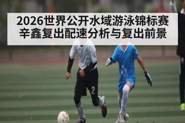 2026世界公开水域游泳锦标赛辛鑫复出配速分析与复出前景 | kaiyun