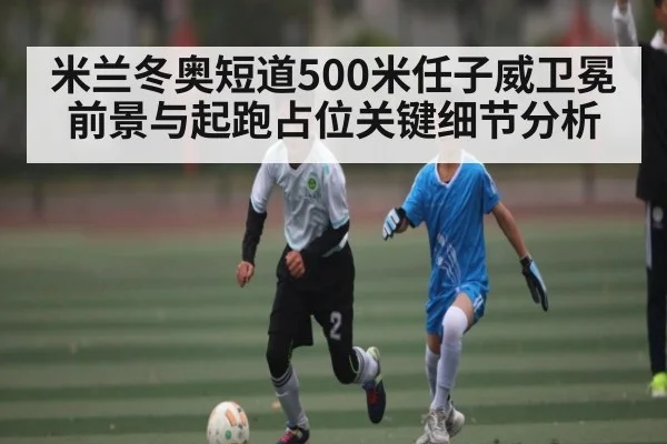 米兰冬奥短道500米任子威卫冕前景与起跑占位关键细节分析 - kaiyun